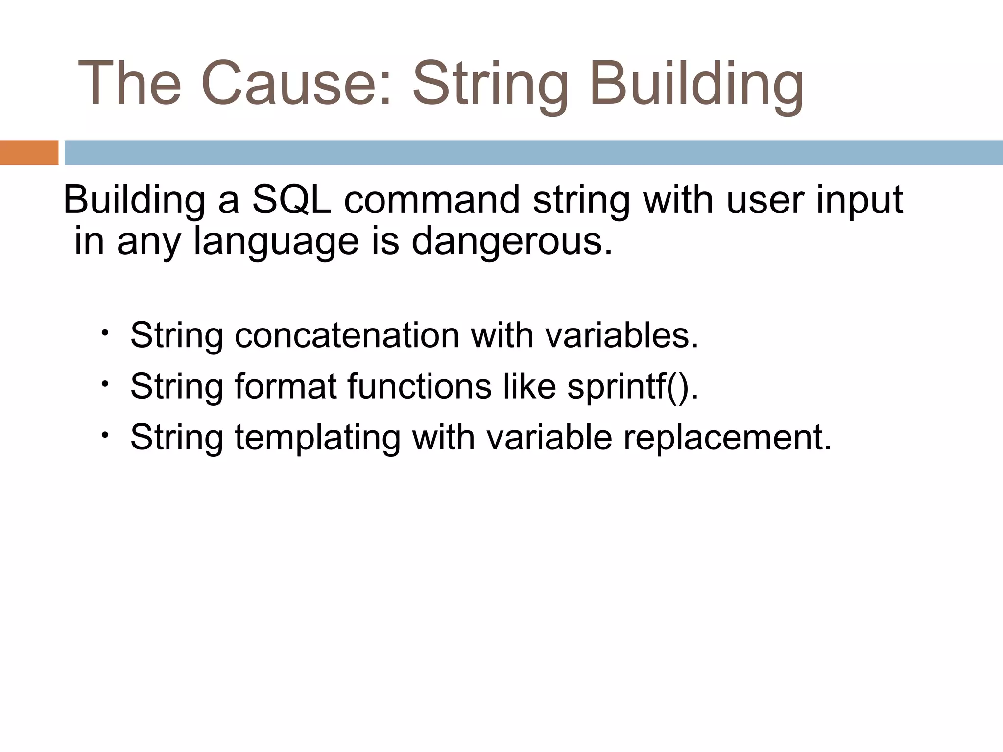 The Cause: String Building
Building a SQL command string with user input
in any language is dangerous.
• String concatenation with variables.
• String format functions like sprintf().
• String templating with variable replacement.
 