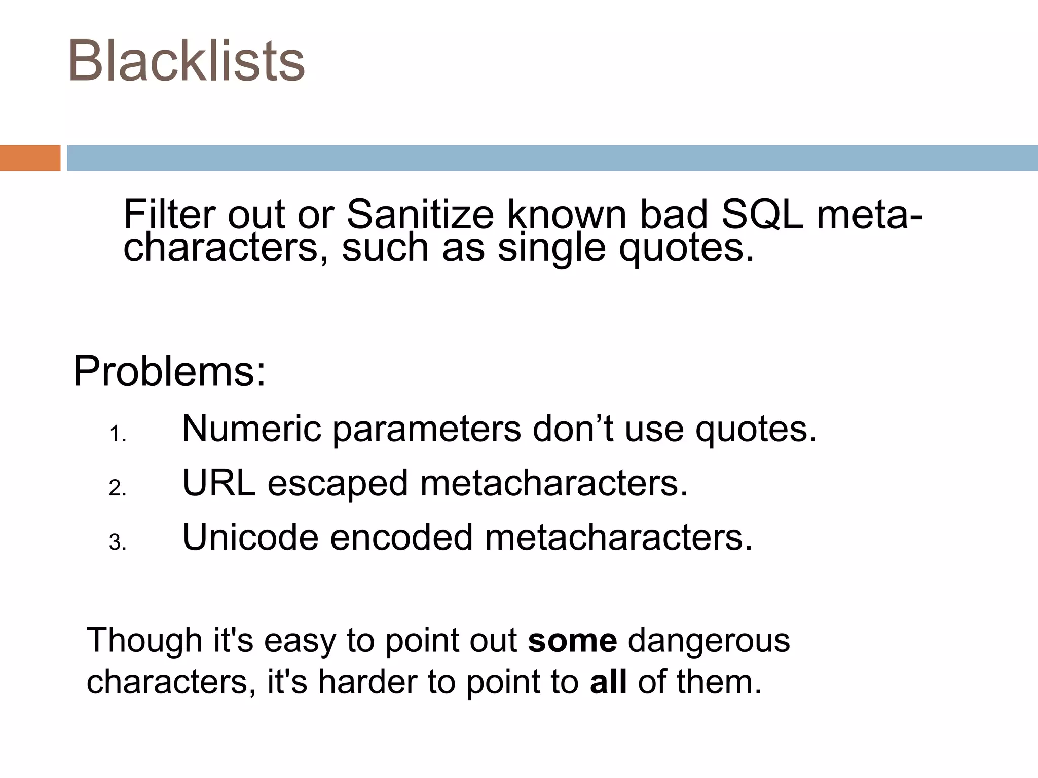 Blacklists
Filter out or Sanitize known bad SQL meta-
characters, such as single quotes.
Problems:
1. Numeric parameters don’t use quotes.
2. URL escaped metacharacters.
3. Unicode encoded metacharacters.
Though it's easy to point out some dangerous
characters, it's harder to point to all of them.
 