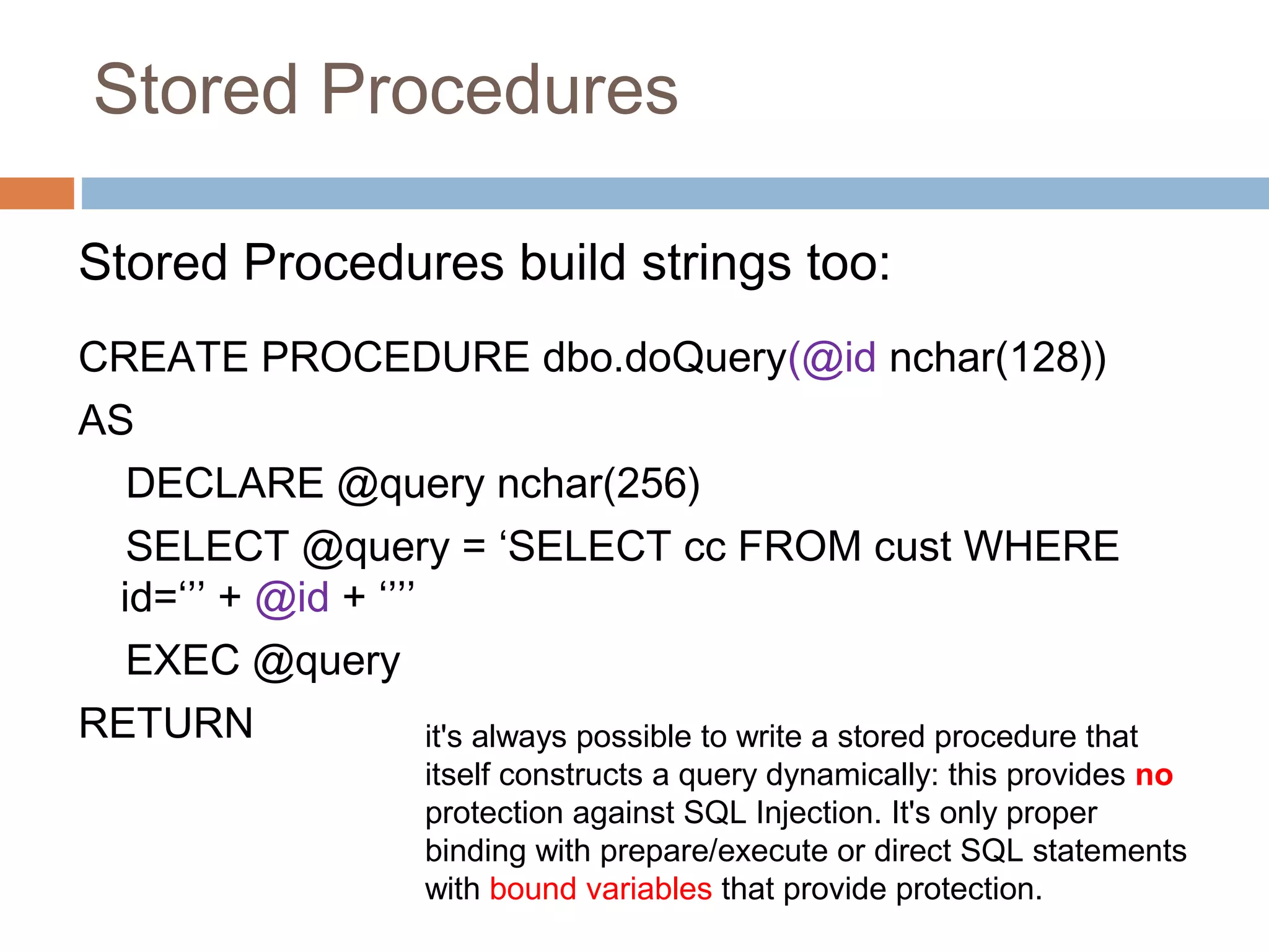Stored Procedures
Stored Procedures build strings too:
CREATE PROCEDURE dbo.doQuery(@id nchar(128))
AS
DECLARE @query nchar(256)
SELECT @query = ‘SELECT cc FROM cust WHERE
id=‘’’ + @id + ‘’’’
EXEC @query
RETURN it's always possible to write a stored procedure that
itself constructs a query dynamically: this provides no
protection against SQL Injection. It's only proper
binding with prepare/execute or direct SQL statements
with bound variables that provide protection.
 