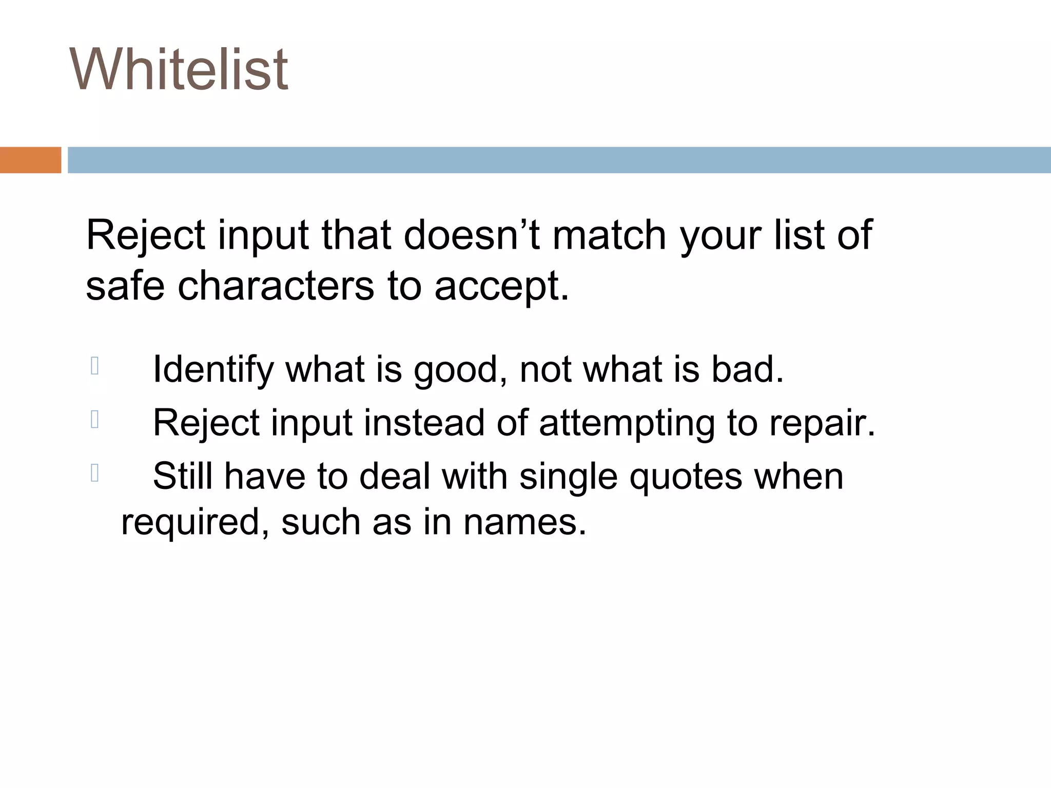 Whitelist
Reject input that doesn’t match your list of
safe characters to accept.
 Identify what is good, not what is bad.
 Reject input instead of attempting to repair.
 Still have to deal with single quotes when
required, such as in names.
 