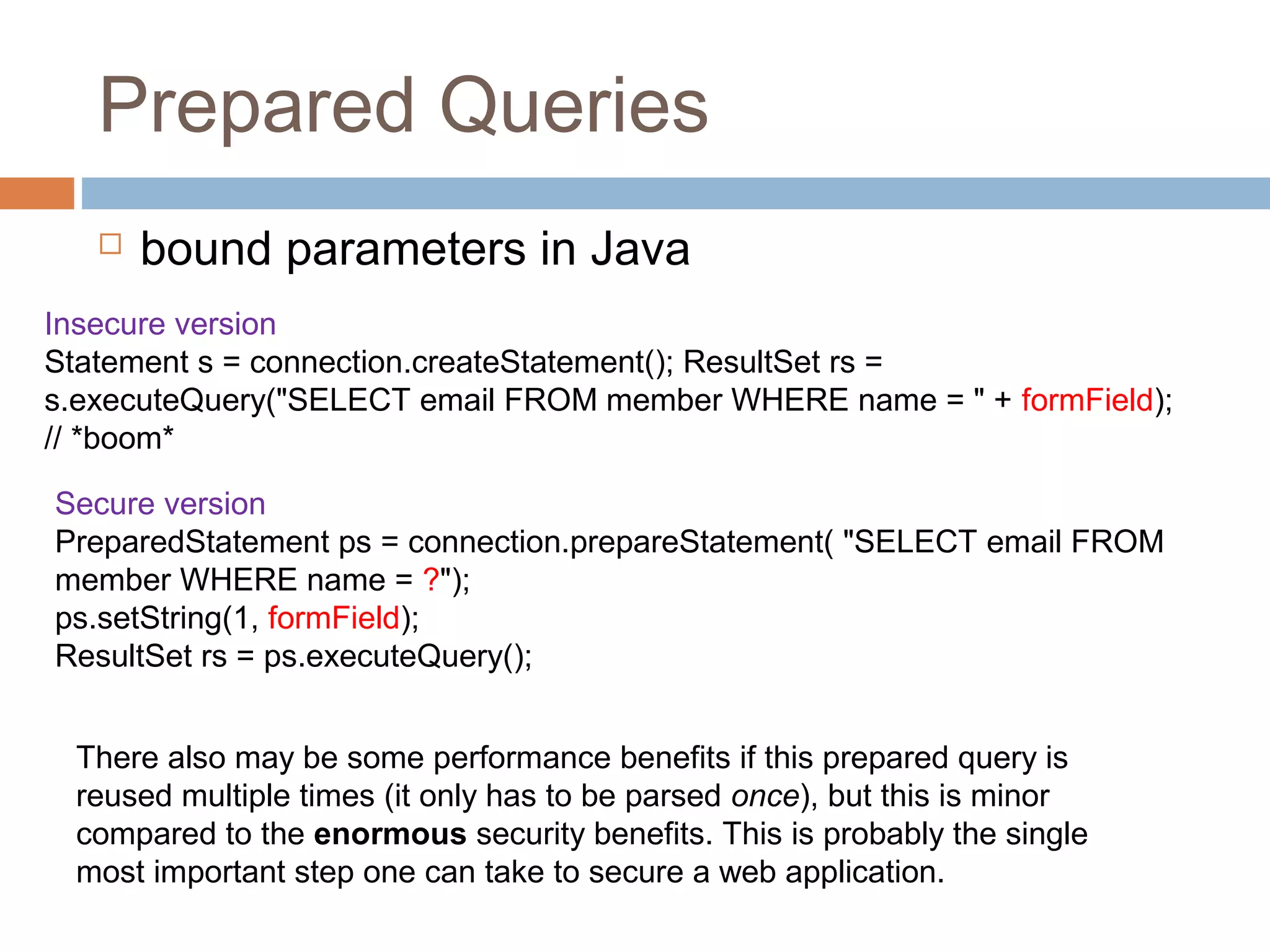 Prepared Queries
 bound parameters in Java
Insecure version
Statement s = connection.createStatement(); ResultSet rs =
s.executeQuery("SELECT email FROM member WHERE name = " + formField);
// *boom*
Secure version
PreparedStatement ps = connection.prepareStatement( "SELECT email FROM
member WHERE name = ?");
ps.setString(1, formField);
ResultSet rs = ps.executeQuery();
There also may be some performance benefits if this prepared query is
reused multiple times (it only has to be parsed once), but this is minor
compared to the enormous security benefits. This is probably the single
most important step one can take to secure a web application.
 