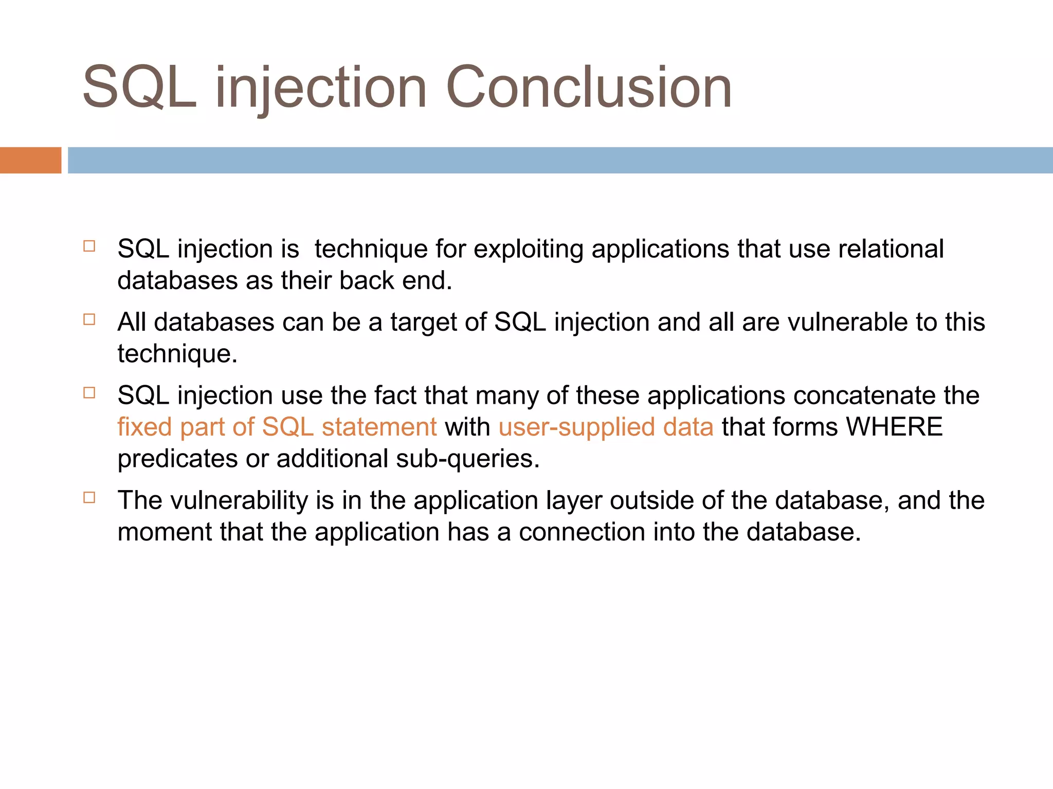 SQL injection Conclusion
 SQL injection is technique for exploiting applications that use relational
databases as their back end.
 All databases can be a target of SQL injection and all are vulnerable to this
technique.
 SQL injection use the fact that many of these applications concatenate the
fixed part of SQL statement with user-supplied data that forms WHERE
predicates or additional sub-queries.
 The vulnerability is in the application layer outside of the database, and the
moment that the application has a connection into the database.
 