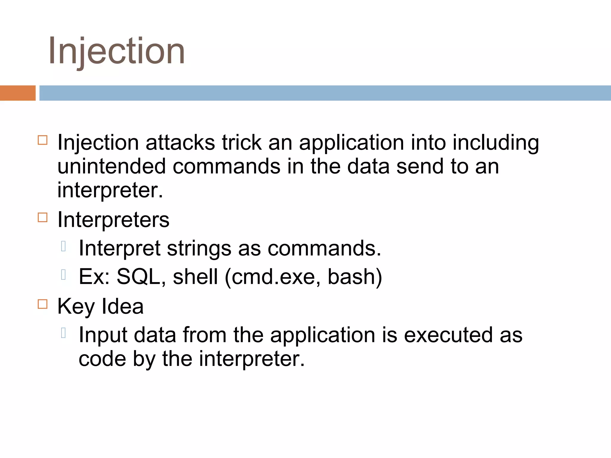 Injection
 Injection attacks trick an application into including
unintended commands in the data send to an
interpreter.
 Interpreters
 Interpret strings as commands.
 Ex: SQL, shell (cmd.exe, bash)
 Key Idea
 Input data from the application is executed as
code by the interpreter.
 