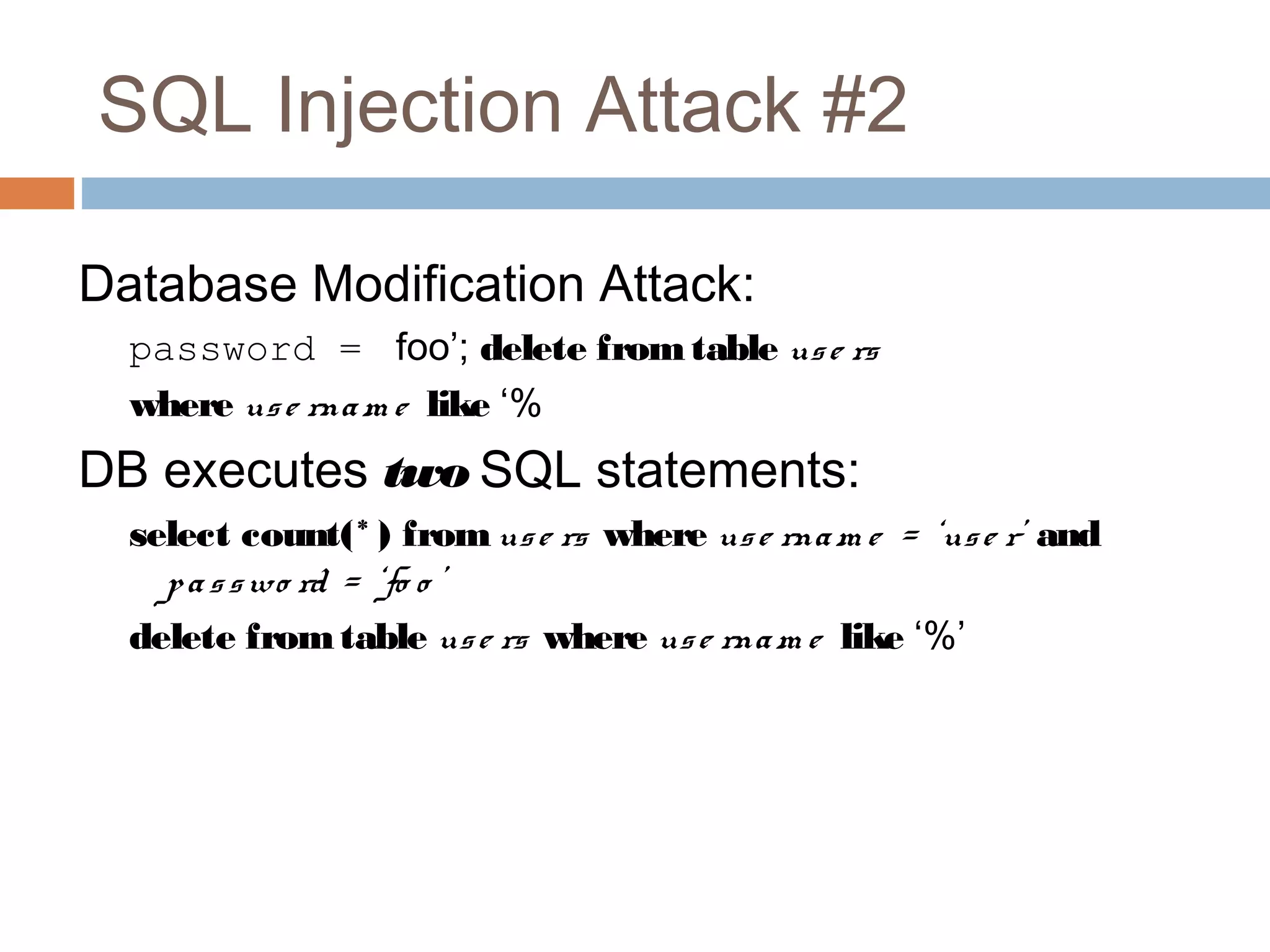 SQL Injection Attack #2
Database Modification Attack:
password = foo’; delete fromtable use rs
where use rnam e like ‘%
DB executes two SQL statements:
select count(* ) fromuse rs where use rnam e = ‘use r’ and
passwo rd = ‘fo o ’
delete fromtable use rs where use rnam e like ‘%’
 