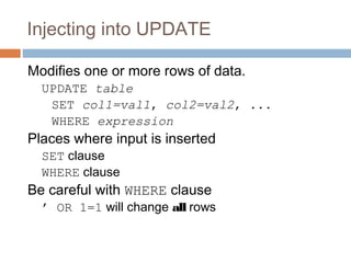 Injecting into UPDATE
Modifies one or more rows of data.
UPDATE table
SET col1=val1, col2=val2, ...
WHERE expression
Places where input is inserted
SET clause
WHERE clause
Be careful with WHERE clause
’ OR 1=1 will change all rows
 
