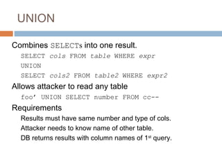 UNION
Combines SELECTs into one result.
SELECT cols FROM table WHERE expr
UNION
SELECT cols2 FROM table2 WHERE expr2
Allows attacker to read any table
foo’ UNION SELECT number FROM cc--
Requirements
Results must have same number and type of cols.
Attacker needs to know name of other table.
DB returns results with column names of 1st
query.
 
