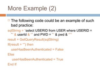 More Example (2)
 The following code could be an example of such
bad practice:
sqlString = “select USERID from USER where USERID =
`” & userId & “` and PWD = `” & pwd & “`”
result = GetQueryResult(sqlString)
If(result = “”) then
userHasBeenAuthenticated = False
Else
userHasBeenAuthenticated = True
End If
 