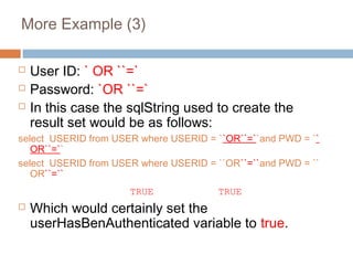 More Example (3)
 User ID: ` OR ``=`
 Password: `OR ``=`
 In this case the sqlString used to create the
result set would be as follows:
select USERID from USER where USERID = ``OR``=``and PWD = ``
OR``=``
select USERID from USER where USERID = ``OR``=``and PWD = ``
OR``=``
TRUE TRUE
 Which would certainly set the
userHasBenAuthenticated variable to true.
 