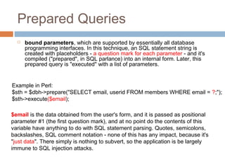 Prepared Queries
 bound parameters, which are supported by essentially all database
programming interfaces. In this technique, an SQL statement string is
created with placeholders - a question mark for each parameter - and it's
compiled ("prepared", in SQL parlance) into an internal form. Later, this
prepared query is "executed" with a list of parameters.
Example in Perl:
$sth = $dbh->prepare("SELECT email, userid FROM members WHERE email = ?;");
$sth->execute($email);
$email is the data obtained from the user's form, and it is passed as positional
parameter #1 (the first question mark), and at no point do the contents of this
variable have anything to do with SQL statement parsing. Quotes, semicolons,
backslashes, SQL comment notation - none of this has any impact, because it's
"just data". There simply is nothing to subvert, so the application is be largely
immune to SQL injection attacks.
 
