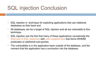 SQL injection Conclusion
 SQL injection is technique for exploiting applications that use relational
databases as their back end.
 All databases can be a target of SQL injection and all are vulnerable to this
technique.
 SQL injection use the fact that many of these applications concatenate the
fixed part of SQL statement with user-supplied data that forms WHERE
predicates or additional sub-queries.
 The vulnerability is in the application layer outside of the database, and the
moment that the application has a connection into the database.
 