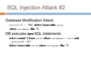 SQL Injection Attack #2
Database Modification Attack:
password = foo’; delete fromtable use rs
where use rnam e like ‘%
DB executes two SQL statements:
select count(* ) fromuse rs where use rnam e = ‘use r’ and
passwo rd = ‘fo o ’
delete fromtable use rs where use rnam e like ‘%’
 