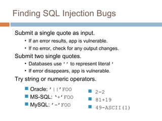 Finding SQL Injection Bugs
Submit a single quote as input.
• If an error results, app is vulnerable.
• If no error, check for any output changes.
Submit two single quotes.
• Databases use ’’ to represent literal ’
• If error disappears, app is vulnerable.
Try string or numeric operators.
 Oracle: ’||’FOO
 MS-SQL: ‘+’FOO
 MySQL: ’-’FOO
 2-2
 81+19
 49-ASCII(1)
 