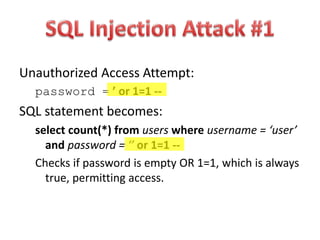 Unauthorized Access Attempt:
password = ’ or 1=1 --
SQL statement becomes:
select count(*) from users where username = ‘user’
and password = ‘’ or 1=1 --
Checks if password is empty OR 1=1, which is always
true, permitting access.
 