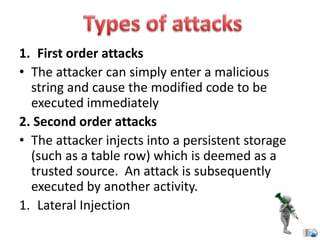 1. First order attacks
• The attacker can simply enter a malicious
string and cause the modified code to be
executed immediately
2. Second order attacks
• The attacker injects into a persistent storage
(such as a table row) which is deemed as a
trusted source. An attack is subsequently
executed by another activity.
1. Lateral Injection
 