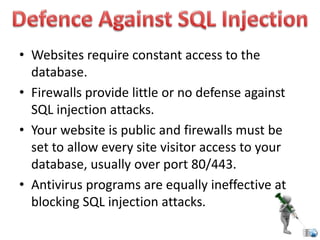 • Websites require constant access to the
database.
• Firewalls provide little or no defense against
SQL injection attacks.
• Your website is public and firewalls must be
set to allow every site visitor access to your
database, usually over port 80/443.
• Antivirus programs are equally ineffective at
blocking SQL injection attacks.
 