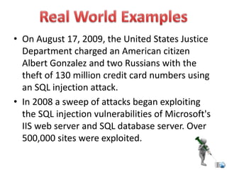 • On August 17, 2009, the United States Justice
Department charged an American citizen
Albert Gonzalez and two Russians with the
theft of 130 million credit card numbers using
an SQL injection attack.
• In 2008 a sweep of attacks began exploiting
the SQL injection vulnerabilities of Microsoft's
IIS web server and SQL database server. Over
500,000 sites were exploited.
 