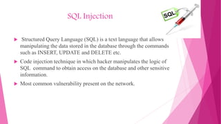 SQL Injection
 Structured Query Language (SQL) is a text language that allows
manipulating the data stored in the database through the commands
such as INSERT, UPDATE and DELETE etc.
 Code injection technique in which hacker manipulates the logic of
SQL command to obtain access on the database and other sensitive
information.
 Most common vulnerability present on the network.
 