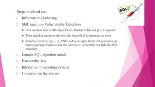 Steps involved are:
1. Information Gathering
2. SQL injection Vulnerability Detection
 First attacker lists all the input fields, hidden fields and posts requests
 Then attacker injects codes into the input field to generate an error
 Attacker enter ('), (;), (––), AND and/or in input field, if it generates an
error page then it means that the website is vulnerable towards the SQL
injection.
3. Launch SQL injection attack
4. Extract the data
5. Interact with operating system
6. Compromise the system
 