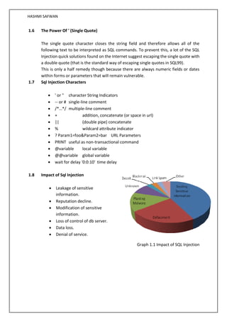 HASHMI SAFWAN
1.6 The Power Of ' (Single Quote)
The single quote character closes the string field and therefore allows all of the
following text to be interpreted as SQL commands. To prevent this, a lot of the SQL
Injection quick solutions found on the Internet suggest escaping the single quote with
a double quote (that is the standard way of escaping single quotes in SQL99).
This is only a half remedy though because there are always numeric fields or dates
within forms or parameters that will remain vulnerable.
1.7 Sql Injection Characters
• ' or " character String Indicators
• -- or # single-line comment
• /*…*/ multiple-line comment
• + addition, concatenate (or space in url)
• || (double pipe) concatenate
• % wildcard attribute indicator
• ? Param1=foo&Param2=bar URL Parameters
• PRINT useful as non-transactional command
• @variable local variable
• @@variable global variable
• wait for delay '0:0:10' time delay
1.8 Impact of Sql Injection
• Leakage of sensitive
information.
• Reputation decline.
• Modification of sensitive
information.
• Loss of control of db server.
• Data loss.
• Denial of service.
Graph 1.1 Impact of SQL Injection
 