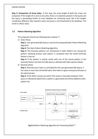 HASHMI SAFWAN
Step 3: Comparison of Array Index- In this step, the array length of both the arrays are
compared. If the length of L1 and L2 are same, there is no injection present in the query and
the query is proceeding further to main database for retrieving result. But if the lengths
L1andL2are different, then injection exists and query is not forwarded to the database. The
result is a NULL value.
3.2 Pattern Matching Algorithm
This proposed scheme has following two modules [7],
1) Static Phase
Step 1: User generated SQL Query is send to the proposed Static Pattern Matching
Algorithm
Step 2: The Static Pattern Matching Algorithm.
Step 3: The Anomaly patterns are maintained in Static Pattern List, during the
pattern matching process each pattern is compared with the stored Anomaly
Pattern in the list
Step 4: If the pattern is exactly match with one of the stored pattern in the
Anomaly Pattern List then the SQL Query is affected with SQL Injection Attack
2) Dynamic phase
Step 1: Anomaly score value us calculated for the user generated SQL Query, if
this value is more than threshold value, then Alarm is given and query will pass to
the administrator.
Step 2: If the Admin receive any alarm then query is manually analyzed. If this
query is infected by SQLIA then a pattern is generated and will be added to static
pattern list.
Fig 3.3 Pattern Matching Algorithm for Preventing SQLIA [7]
 