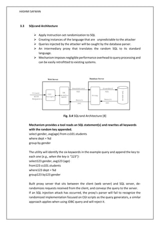 HASHMI SAFWAN
3.3 SQLrand Architecture
➢ Apply Instruction-set randomization to SQL
➢ Creating instances of the language that are unpredictable to the attacker
➢ Queries injected by the attacker will be caught by the database parser.
➢ An intermediary proxy that translates the random SQL to its standard
language.
➢ Mechanism imposes negligible performance overhead to query processing and
can be easily retrofitted to existing systems.
Fig. 3.4 SQLrand Architecture [8]
Mechanism provides a tool reads an SQL statement(s) and rewrites all keywords
with the random key appended.
select gender, avg(age) from cs101.students
where dept = %d
group by gender
The utility will identify the six keywords in the example query and append the key to
each one (e.g., when the key is “123”):
select123 gender, avg123 (age)
from123 cs101.students
where123 dept = %d
group123 by123 gender
Built proxy server that sits between the client (web server) and SQL server, de-
randomizes requests received from the client, and conveys the query to the server.
If an SQL injection attack has occurred, the proxy’s parser will fail to recognize the
randomized implementation focused on CGI scripts as the query generators, a similar
approach applies when using JDBC query and will reject it.
 