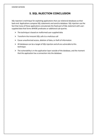 HASHMI SAFWAN
5. SQL INJECTION CONCLUSION
SQL injection is technique for exploiting applications that use relational databases as their
back end. Applications compose SQL statements and send to database. SQL injection use the
fact that many of these applications concatenate the fixed part of SQL statement with user-
supplied data that forms WHERE predicates or additional sub-queries.
➢ The technique is based on malformed user-supplied data
➢ Transform the innocent SQL calls to a malicious call
➢ Cause unauthorized access, deletion of data, or theft of information
➢ All databases can be a target of SQL injection and all are vulnerable to this
technique.
➢ The vulnerability is in the application layer outside of the database, and the moment
that the application has a connection into the database.
 