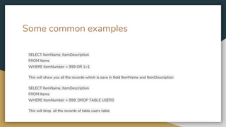 Some common examples
SELECT ItemName, ItemDescription
FROM Items
WHERE ItemNumber = 999 OR 1=1
This will show you all the recorde which is save in field ItemName and ItemDescription
SELECT ItemName, ItemDescription
FROM Items
WHERE ItemNumber = 999; DROP TABLE USERS
This will drop all the records of table users table
 