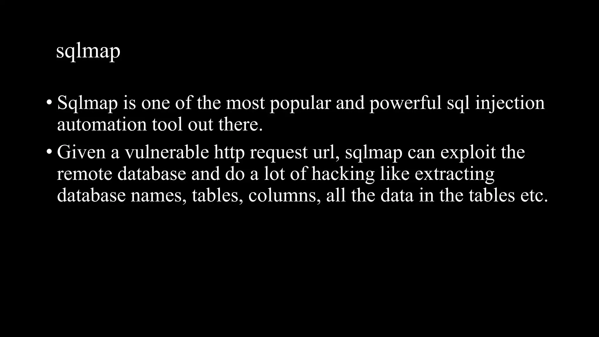sqlmap
• Sqlmap is one of the most popular and powerful sql injection
automation tool out there.
• Given a vulnerable http request url, sqlmap can exploit the
remote database and do a lot of hacking like extracting
database names, tables, columns, all the data in the tables etc.
 