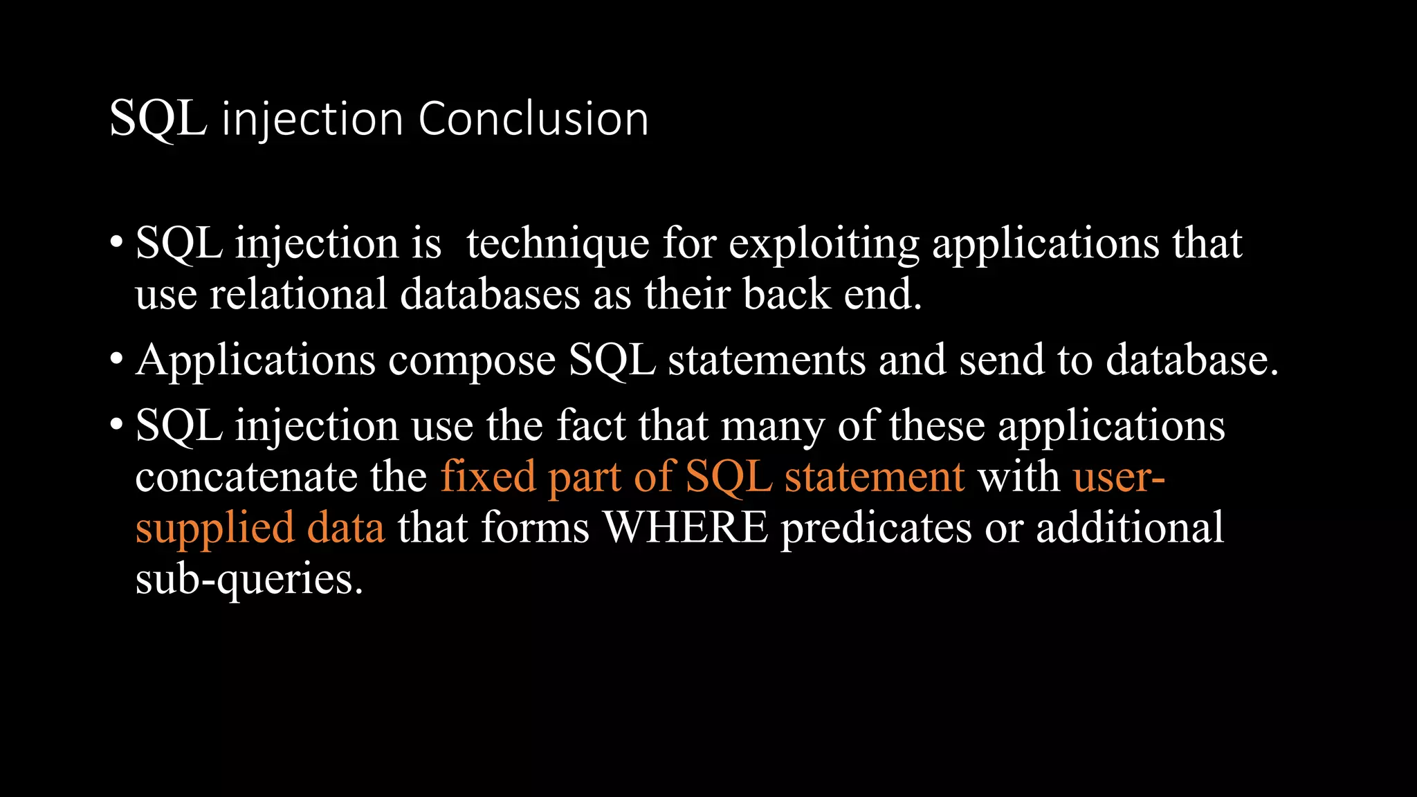 SQL injection Conclusion
• SQL injection is technique for exploiting applications that
use relational databases as their back end.
• Applications compose SQL statements and send to database.
• SQL injection use the fact that many of these applications
concatenate the fixed part of SQL statement with user-
supplied data that forms WHERE predicates or additional
sub-queries.
 