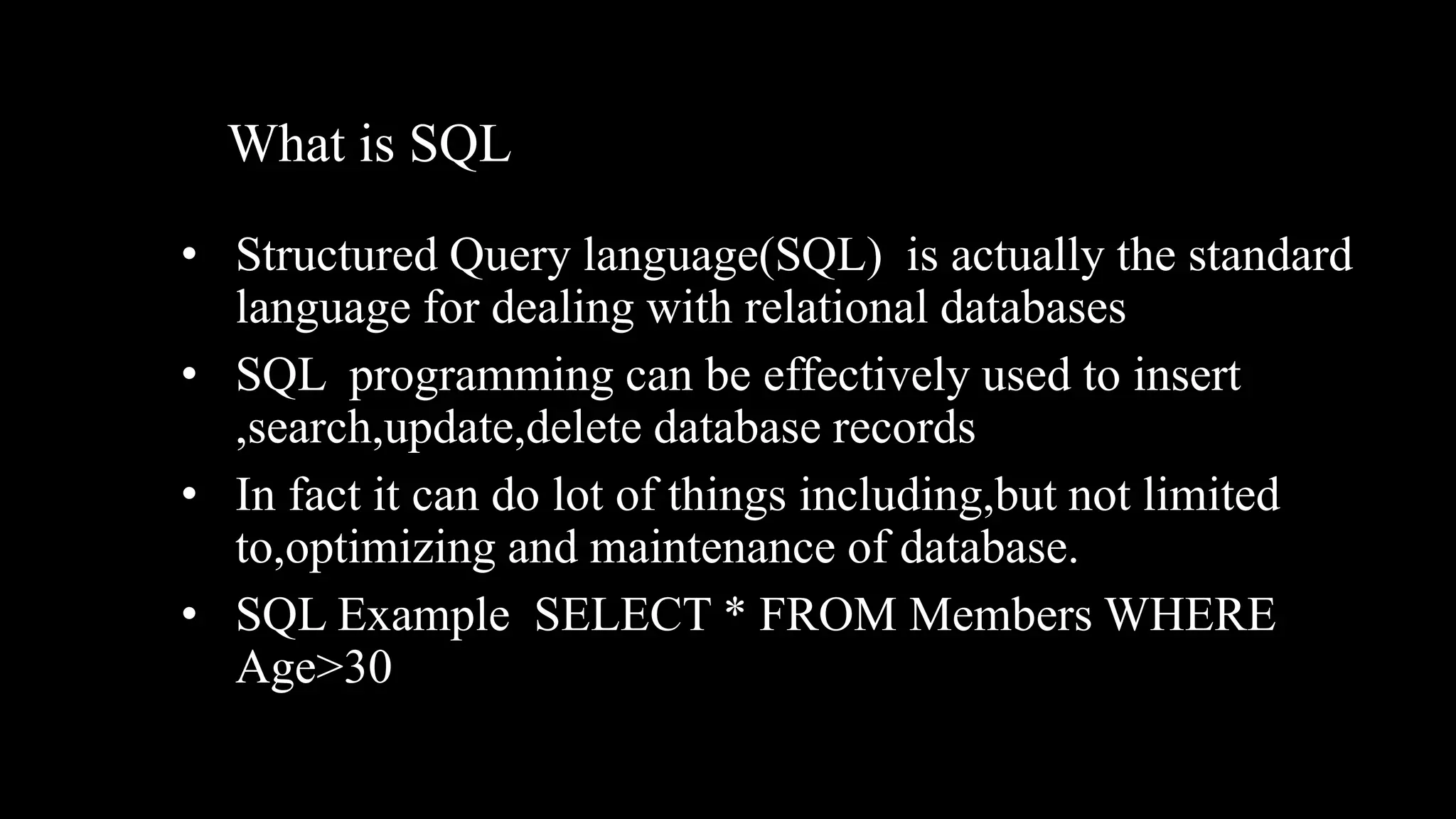 What is SQL
• Structured Query language(SQL) is actually the standard
language for dealing with relational databases
• SQL programming can be effectively used to insert
,search,update,delete database records
• In fact it can do lot of things including,but not limited
to,optimizing and maintenance of database.
• SQL Example SELECT * FROM Members WHERE
Age>30
 