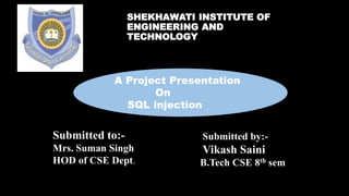 SHEKHAWATI INSTITUTE OF
ENGINEERING AND
TECHNOLOGY
A Project Presentation
On
SQL injection
Submitted to:-
Mrs. Suman Singh
HOD of CSE Dept.
Submitted by:-
Vikash Saini
B.Tech CSE 8th sem
 