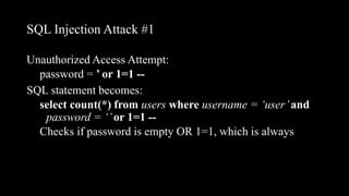 SQL Injection Attack #1
Unauthorized Access Attempt:
password = ’ or 1=1 --
SQL statement becomes:
select count(*) from users where username = ‘user’and
password = ‘’or 1=1 --
Checks if password is empty OR 1=1, which is always
 