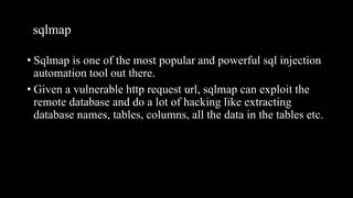 sqlmap
• Sqlmap is one of the most popular and powerful sql injection
automation tool out there.
• Given a vulnerable http request url, sqlmap can exploit the
remote database and do a lot of hacking like extracting
database names, tables, columns, all the data in the tables etc.
 