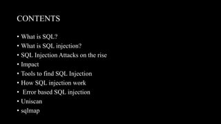 CONTENTS
• What is SQL?
• What is SQL injection?
• SQL Injection Attacks on the rise
• Impact
• Tools to find SQL Injection
• How SQL injection work
• Error based SQL injection
• Uniscan
• sqlmap
 