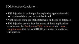 SQL injection Conclusion
• SQL injection is technique for exploiting applications that
use relational databases as their back end.
• Applications compose SQL statements and send to database.
• SQL injection use the fact that many of these applications
concatenate the fixed part of SQL statement with user-
supplied data that forms WHERE predicates or additional
sub-queries.
 