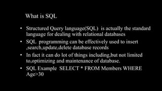 What is SQL
• Structured Query language(SQL) is actually the standard
language for dealing with relational databases
• SQL programming can be effectively used to insert
,search,update,delete database records
• In fact it can do lot of things including,but not limited
to,optimizing and maintenance of database.
• SQL Example SELECT * FROM Members WHERE
Age>30
 
