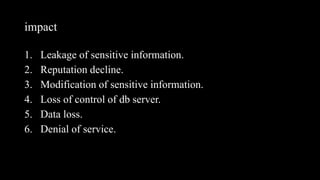 impact
1. Leakage of sensitive information.
2. Reputation decline.
3. Modification of sensitive information.
4. Loss of control of db server.
5. Data loss.
6. Denial of service.
 