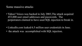 Some massive attacks
• Yahoo! Voices was hacked in July 2003,The attack acquired
453,000 user email addresses and passwords. The
perpetrators claimed to have used SQL injection to break in.
• LinkedIn.com leaked 6.5 million user credentials in June.
• the attack was accomplished with SQL injection.
 