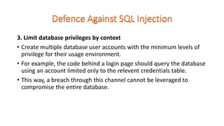 3. Limit database privileges by context
• Create multiple database user accounts with the minimum levels of
privilege for their usage environment.
• For example, the code behind a login page should query the database
using an account limited only to the relevent credentials table.
• This way, a breach through this channel cannot be leveraged to
compromise the entire database.
 