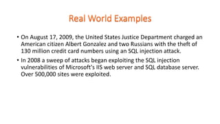 • On August 17, 2009, the United States Justice Department charged an
American citizen Albert Gonzalez and two Russians with the theft of
130 million credit card numbers using an SQL injection attack.
• In 2008 a sweep of attacks began exploiting the SQL injection
vulnerabilities of Microsoft's IIS web server and SQL database server.
Over 500,000 sites were exploited.
 
