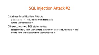 Database Modification Attack:
password = foo’; delete from table users
where username like ‘%
DB executes two SQL statements:
select count(*) from users where username = ‘user’ and password = ‘foo’
delete from table users where username like ‘%’
 