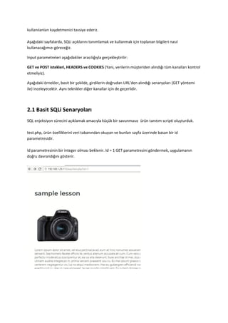 kullanılanları kaydetmenizi tavsiye ederiz.
Aşağıdaki sayfalarda, SQLi açıklarını tanımlamak ve kullanmak için toplanan bilgileri nasıl
kullanacağımızı göreceğiz.
Input parametreleri aşağıdakiler aracılığıyla gerçekleştirilir:
GET ve POST istekleri, HEADERS ve COOKIES (Yani, verilerin müşteriden alındığı tüm kanalları kontrol
etmeliyiz).
Aşağıdaki örnekler, basit bir şekilde, girdilerin doğrudan URL'den alındığı senaryoları (GET yöntemi
ile) inceleyecektir. Aynı teknikler diğer kanallar için de geçerlidir.
2.1 Basit SQLi Senaryoları
SQL enjeksiyon sürecini açıklamak amacıyla küçük bir savunmasız ürün tanıtım scripti oluşturduk.
test.php, ürün özelliklerini veri tabanından okuyan ve bunları sayfa üzerinde basan bir id
parametresidir.
Id parametresinin bir integer olması beklenir. Id = 1 GET parametresini göndermek, uygulamanın
doğru davrandığını gösterir.
 