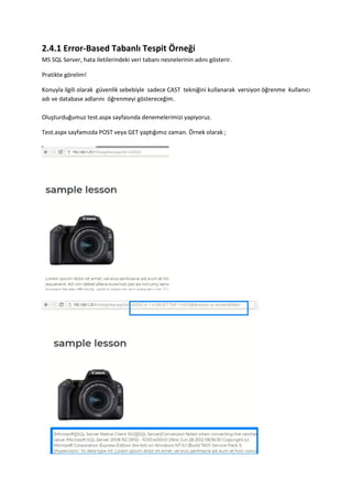 2.4.1 Error-Based Tabanlı Tespit Örneği
MS SQL Server, hata iletilerindeki veri tabanı nesnelerinin adını gösterir.
Pratikte görelim!
Konuyla ilgili olarak güvenlik sebebiyle sadece CAST tekniğini kullanarak versiyon öğrenme kullanıcı
adı ve database adlarını öğrenmeyi göstereceğim.
Oluşturduğumuz test.aspx sayfasında denemelerimizi yapiyoruz.
Test.aspx sayfamızda POST veya GET yaptığımız zaman. Örnek olarak ;
 