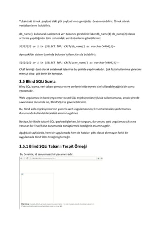 Yukarıdaki örnek payload daki gibi payload ımızı genişletip devam edebiliriz. Örnek olarak
veritabanlarını bulabiliriz.
db_name() kullanarak sadece tek veri tabanını görebiliriz fakat db_name(1) db_name(2) olarak
arttırma yapıldığında tüm sistemdeki veri tabanlarını görebilirsiniz.
52525252 or 1 in (SELECT TOP1 CAST(db_name() as varchar(4096)))—
Aynı şekilde sistem üzerinde bulunan kullanıcıları da bulabiliriz.
52525252 or 1 in (SELECT TOP1 CAST(user_name() as varchar(4096)))--
CAST tekniği özet olarak anlatılmak istenirse bu şekilde yapılmaktadır. Çok fazla kullanılma yönetimi
mevcut olup çok derin bir konudur.
2.5 Blind SQLi Sızma
Blind SQLi sızma, veri tabanı şemalarını ve verilerini elde etmek için kullanabileceğiniz bir sızma
yöntemidir.
Web uygulaması in-band veya error-based SQL enjeksiyonları yoluyla kullanılamazsa, ancak yine de
savunmasız durumda ise, Blind SQLi’ye güvenebilirsiniz.
Bu, blind web enjeksiyonlarının yalnızca web uygulamasının çıktısında hataları yazdırmaması
durumunda kullanılabilecekleri anlamına gelmez.
Basitçe, bir Boole tabanlı SQLi payload işlerken, bir sorguyu, durumunu web uygulaması çıktısına
yansıtan bir True/False durumunda dönüştürmek istediğiniz anlamına gelir.
Aşağıdaki sayfalarda, hem bir uygulamada hem de hataları çıktı olarak alınmayan farklı bir
uygulamada blind SQLi örneğini göreceğiz.
2.5.1 Blind SQLi Tabanlı Tespit Örneği
Bu örnekte, id savunmasız bir parametredir.
 