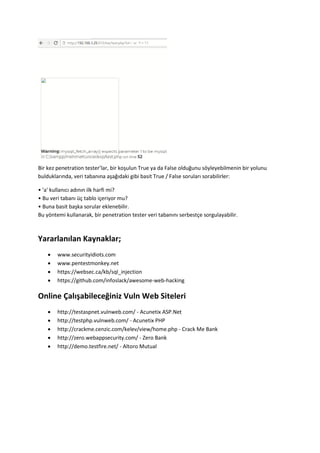 Bir kez penetration tester’lar, bir koşulun True ya da False olduğunu söyleyebilmenin bir yolunu
bulduklarında, veri tabanına aşağıdaki gibi basit True / False soruları sorabilirler:
• 'a' kullanıcı adının ilk harfi mi?
• Bu veri tabanı üç tablo içeriyor mu?
• Buna basit başka sorular eklenebilir.
Bu yöntemi kullanarak, bir penetration tester veri tabanını serbestçe sorgulayabilir.
Yararlanılan Kaynaklar;
 www.securityidiots.com
 www.pentestmonkey.net
 https://websec.ca/kb/sql_injection
 https://github.com/infoslack/awesome-web-hacking
Online Çalışabileceğiniz Vuln Web Siteleri
 http://testaspnet.vulnweb.com/ - Acunetix ASP.Net
 http://testphp.vulnweb.com/ - Acunetix PHP
 http://crackme.cenzic.com/kelev/view/home.php - Crack Me Bank
 http://zero.webappsecurity.com/ - Zero Bank
 http://demo.testfire.net/ - Altoro Mutual
 