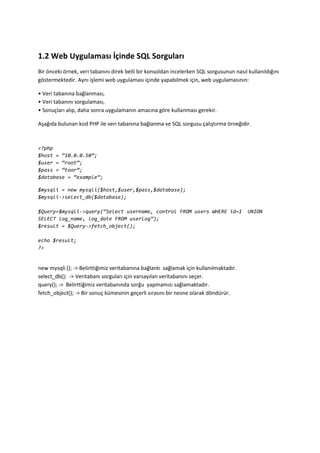 1.2 Web Uygulaması İçinde SQL Sorguları
Bir önceki örnek, veri tabanını direk belli bir konsoldan incelerken SQL sorgusunun nasıl kullanıldığını
göstermektedir. Aynı işlemi web uygulaması içinde yapabilmek için, web uygulamasının:
• Veri tabanına bağlanması,
• Veri tabanını sorgulaması,
• Sonuçları alıp, daha sonra uygulamanın amacına göre kullanması gerekir.
Aşağıda bulunan kod PHP ile veri tabanına bağlanma ve SQL sorgusu çalıştırma örneğidir.
<?php
$host = ‚10.0.0.50‛;
$user = ‚root‛;
$pass = ‚toor‛;
$database = ‚example‛;
$mysqli = new mysqli($host,$user,$pass,$database);
$mysqli->select_db($database);
$Query=$mysqli->query(‚Select username, control FROM users WHERE id=1 UNION
SELECT log_name, log_date FROM userlog‛);
$result = $Query->fetch_object();
echo $result;
?>
new mysqli (); -> Belirttiğimiz veritabanına bağlantı sağlamak için kullanılmaktadır.
select_db(); -> Veritabanı sorguları için varsayılan veritabanını seçer.
query(); -> Belirttiğimiz veritabanında sorğu yapmamızı sağlamaktadır.
fetch_object(); -> Bir sonuç kümesinin geçerli sırasını bir nesne olarak döndürür.
 