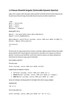 1.3 Hassas Dinamik Sorgular (Vulnerable Dynamic Queries)
Çoğu zaman sorgular statik olmasada, kullanıcı girdileri tarafından dinamik olarak oluşturulurlar.
Burada Hassas Dinamik Sorgu (Vulnerable Dynamic Queries) örnekleri bulabilirsiniz:
<?php
$host = ‚10.0.0.50‛;
$user = ‚root‛;
$pass = ‚toor‛;
$database = ‚example‛;
$id=$_GET[‘id’];
$mysqli = new mysqli($host,$user,$pass,$database);
$mysqli->select_db($database);
$Query=$mysqli->query(‚Select username, control FROM users WHERE id=’$id’;‛);
$result = $Query->fetch_object();
echo $result;
?>
Önceki örnek, bir sorgu oluşturmak için kullanıcı tarafından sağlanan girdiyi kullanan bazı kodları
göstermektedir (GET request öğesinin id parametresi). Kod daha sonra sorguyu veri tabanına
gönderir. Bu davranış çok tehlikelidir, çünkü kötü niyetli bir kullanıcı veri tabanı etkileşiminin
kontrolünü ele almak için sorgu yapısını kullanabilir.
Nasıl olduğunu görelim!
Dinamik sorgu:
SELECT username, control FROM users WHERE id=’$id’;
Aşağıdaki gibi $id değerlerini bekler;
 1 SELECT username, control FROM users WHERE id='1';
 Örnek  SELECT username, control FROM users WHERE id ='Example';
 İdd3 SELECT username, control FROM users WHERE id ='idd3';
Ancak, bir saldırgan aslında gerçekte bir $id değeri elde ederse sorguyu değiştir.
Aşağıdaki gibi:
‘OR ‘a’=’a
Sonra sorgu şöyle olur ;
SELECT username, control FROM users WHERE id=’’ OR ‘a’=’a’;;
 