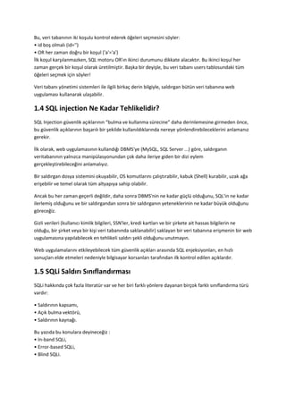 Bu, veri tabanının iki koşulu kontrol ederek öğeleri seçmesini söyler:
• id boş olmalı (id='')
• OR her zaman doğru bir koşul ('a'='a')
İlk koşul karşılanmazken, SQL motoru OR'ın ikinci durumunu dikkate alacaktır. Bu ikinci koşul her
zaman gerçek bir koşul olarak üretilmiştir. Başka bir deyişle, bu veri tabanı users tablosundaki tüm
öğeleri seçmek için söyler!
Veri tabanı yönetimi sistemleri ile ilgili birkaç derin bilgiyle, saldırgan bütün veri tabanına web
uygulaması kullanarak ulaşabilir.
1.4 SQL injection Ne Kadar Tehlikelidir?
SQL Injection güvenlik açıklarının “bulma ve kullanma sürecine” daha derinlemesine girmeden önce,
bu güvenlik açıklarının başarılı bir şekilde kullanıldıklarında nereye yönlendirebileceklerini anlamanız
gerekir.
İlk olarak, web uygulamasının kullandığı DBMS'ye (MySQL, SQL Server ...) göre, saldırganın
veritabanının yalnızca manipülasyonundan çok daha ileriye giden bir dizi eylem
gerçekleştirebileceğini anlamalıyız.
Bir saldırgan dosya sistemini okuyabilir, OS komutlarını çalıştırabilir, kabuk (Shell) kurabilir, uzak ağa
erişebilir ve temel olarak tüm altyapıya sahip olabilir.
Ancak bu her zaman geçerli değildir, daha sonra DBMS'nin ne kadar güçlü olduğunu, SQL'in ne kadar
ilerlemiş olduğunu ve bir saldırgandan sonra bir saldırganın yeteneklerinin ne kadar büyük olduğunu
göreceğiz.
Gizli verileri (kullanıcı kimlik bilgileri, SSN'ler, kredi kartları ve bir şirkete ait hassas bilgilerin ne
olduğu, bir şirket veya bir kişi veri tabanında saklanabilir) saklayan bir veri tabanına erişmenin bir web
uygulamasına yapılabilecek en tehlikeli saldırı şekli olduğunu unutmayın.
Web uygulamalarını etkileyebilecek tüm güvenlik açıkları arasında SQL enjeksiyonları, en hızlı
sonuçları elde etmeleri nedeniyle bilgisayar korsanları tarafından ilk kontrol edilen açıklardır.
1.5 SQLi Saldırı Sınıflandırması
SQLi hakkında çok fazla literatür var ve her biri farklı yönlere dayanan birçok farklı sınıflandırma türü
vardır:
• Saldırının kapsamı,
• Açık bulma vektörü,
• Saldırının kaynağı.
Bu yazıda bu konulara deyineceğiz :
• In-band SQLi,
• Error-based SQLi,
• Blind SQLi.
 